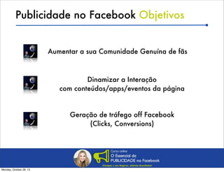 Publicidade no Facebook Objetivos
Aumentar a sua Comunidade Genuína de fãs

Dinamizar a Interação
com conteúdos/apps/eventos da página

Geração de tráfego off Facebook
(Clicks, Conversions)

Monday, October 28, 13

 