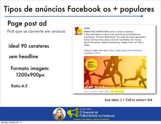 Tipos de anúncios Facebook os + populares
Page post ad
Post que se converte em anúncio

ideal 90 carateres
sem headline
Formato imagem:
1200x900px
Ratio:4:3
boa ideia :) + Call to action+ link

Monday, October 28, 13

 