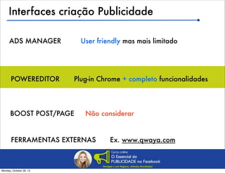 Interfaces criação Publicidade
ADS MANAGER

POWEREDITOR

User friendly mas mais limitado

Plug-in Chrome + completo funcionalidades

BOOST POST/PAGE

Não considerar

FERRAMENTAS EXTERNAS

Monday, October 28, 13

Ex. www.qwaya.com

 