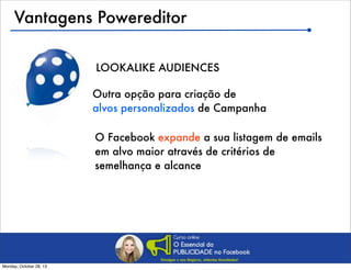 Vantagens Powereditor
LOOKALIKE AUDIENCES
Outra opção para criação de
alvos personalizados de Campanha
O Facebook expande a sua listagem de emails
em alvo maior através de critérios de
semelhança e alcance

Monday, October 28, 13

 