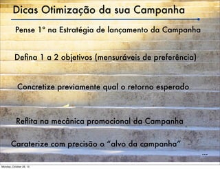 Dicas Otimização da sua Campanha
Pense 1º na Estratégia de lançamento da Campanha
Deﬁna 1 a 2 objetivos (mensuráveis de preferência)

Concretize previamente qual o retorno esperado

Reﬂita na mecânica promocional da Campanha
Caraterize com precisão o “alvo da campanha”
Monday, October 28, 13

...

 