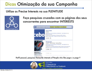 Dicas Otimização da sua Campanha
Utilize os Precise Interests na sua PLENITUDE
Faça pesquisas cruzadas com as páginas dos seus
concorrentes para encontrar INTERESTS

Perﬁl pessoal, pesquisa: Favourite interests of People who like page x e page Y

Monday, October 28, 13

 