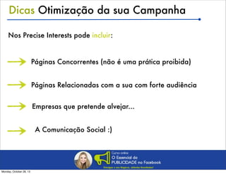 Dicas Otimização da sua Campanha
Nos Precise Interests pode incluir:

Páginas Concorrentes (não é uma prática proibida)
Páginas Relacionadas com a sua com forte audiência
Empresas que pretende alvejar...
A Comunicação Social :)

Monday, October 28, 13

 