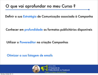 O que vai aprofundar no meu Curso ?
Deﬁnir a sua Estratégia de Comunicação associada à Campanha

Conhecer em profundidade os formatos publicitários disponíveis

Utilizar o Powereditor na criação Campanhas

Otimizar a sua listagem de emails

Monday, October 28, 13

 