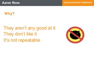 Aaron Ross SALES SHOULDN’T PROSPECT 
Why? 
They aren’t any good at it 
They don’t like it 
It’s not repeatable 
 