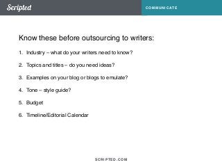 Know these before outsourcing to writers: 
SCRIPTED.COM 
COMMUNICATE 
1. Industry – what do your writers need to know?! 
2. Topics and titles – do you need ideas?! 
3. Examples on your blog or blogs to emulate?! 
4. Tone – style guide?! 
5. Budget! 
6. Timeline/Editorial Calendar 
 