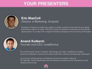 YOUR PRESENTERS 
Eric MacColl! 
Director of Marketing, Scripted 
Scripted's mission is to better the quality of written content on the Internet by helping 
businesses create it at scale. While Eric enjoys all aspects of marketing and business 
development, he comes from a digital marketing background from his time at iProspect. 
Anand Kulkarni! 
Founder and CEO, LeadGenius 
By combining the power of people, technology, and data, LeadGenius enables 
growing companies to quickly and easily scale their outbound prospecting campaigns. 
! 
As a former mathematician and National Science Foundation fellow at 
UC Berkeley, Anand developed new techniques to outsource and crowdsource work 
reliably and at scale. 
 