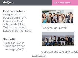 Find people here: 
Craigslist (DIY) 
oDesk/Elance (DIY) 
Freelancer (DIY) 
Job Boards (DIY) 
TaskUs (managed) 
LeadGenius (managed) 
LeadGenius.com 
SCALE: BUILD A TEAM 
Leadgen: go global! 
Outreach and QA: stick to US 
Start with: 
1 leadgen staffer 
1 outreach staffer 
1 manager/QA (!!!) 
 