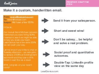 Make it a custom, handwritten email. 
LeadGenius.com 
PROSPECT: CRAFT THE 
PITCH 
From: anand@leadgenius.com 
To: sarah@hotlead.com 
Subject: We have a few SDRs 
! 
Hi Sarah, 
! 
Our mutual friend Michael Jameson 
mentioned you were hiring SDRs. 
I wanted to see if we might be able 
to help you scale your team. 
LeadGenius has a few extra SDRs 
we can push your way. 
Let me know if you’d like to chat on 
Tuesday afternoon – we were able 
to replace 2 SDRs at ExistingClient 
last month and they saw a 30% 
boost in lead flow as a result. 
BTW, congrats on your recent 
round! 
! 
Send it from your salesperson. 
Short and sweet wins! 
Don’t be salesy… be helpful 
and solve a real problem. 
Social proof and quantitative 
outcomes. 
Double-Tap: LinkedIn profile 
view on the same day 
 