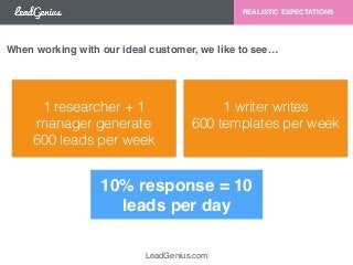 LeadGenius.com 
REALISTIC EXPECTATIONS 
When working with our ideal customer, we like to see… 
1 researcher + 1 
manager generate 
600 leads per week 
1 writer writes 
600 templates per week 
10% response = 10 
leads per day 
 