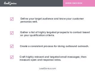 LeadGenius.com 
CHECK EACH BOX 
Define your target audience and know your customer ! 
personas well. 
Gather a list of highly targeted prospects to contact based ! 
on your qualification criteria. 
Create a consistent process for doing outbound outreach. 
Craft highly relevant and targeted email messages; then ! 
measure open and response rates. 
!! 
!! 
!! 
!! 
 