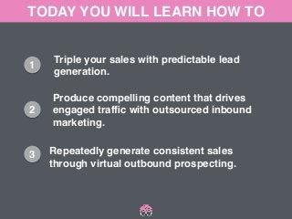 TODAY YOU WILL LEARN HOW TO 
1 
2 
3 
Triple your sales with predictable lead ! 
generation. 
Produce compelling content that drives! 
engaged traffic with outsourced inbound ! 
marketing. 
Repeatedly generate consistent sales ! 
through virtual outbound prospecting. 
 