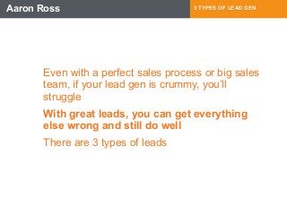 Aaron Ross 3 TYPES OF LEAD GEN 
Even with a perfect sales process or big sales 
team, if your lead gen is crummy, you’ll 
struggle 
With great leads, you can get everything 
else wrong and still do well 
There are 3 types of leads 
 