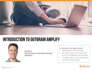  	
  	
  	
  	
  	
  
The	
  Webinar	
  Will	
  Begin	
  Shortly	
  
•  All	
  par'cipants	
  will	
  be	
  muted	
  
•  For	
  audio,	
  select	
  “Mic	
  &	
  Speakers”	
  
in	
  your	
  GoToWebinar	
  control	
  panel	
  
•  To	
  submit	
  Q&A,	
  use	
  the	
  “Ques'ons”	
  
tool	
  in	
  the	
  control	
  panel	
  
INTRODUCTION TO OUTBRAIN AMPLIFY
Will	
  Fleiss	
  
Online	
  Customer	
  Acquisi'on	
  Manager	
  
@willﬂeiss	
  
#OBwebinar	
  
 