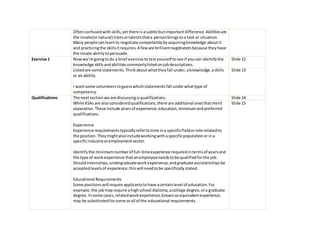 Oftenconfusedwithskills,yetthere isasubtle butimportantdifference.Abilitiesare
the innate(ornatural) traitsortalentsthata personbringstoa task or situation.
Many people canlearnto negotiate competentlybyacquiringknowledge aboutit
and practicingthe skillsitrequires.A feware brilliantnegotiatorsbecause theyhave
the innate abilitytopersuade.
Exercise 1 Nowwe’re goingtodo a brief exercise totestyourself tosee if youcan identifythe
knowledge skills andabilitiescommonlylistedonjobdescriptions.
Slide 12
Listedare some statements.Thinkaboutwhattheyfall under,aknowledge,askills
or an ability.
I wantsome volunteerstoguesswhichstatementsfall underwhattype of
competency.
Slide 13
Qualifications The nextsectionwe are discussingisqualifications. Slide 14
While KSAsare alsoconsideredqualifications,there are additional onesthatmerit
separation.These include yearsof experience,education,minimumandpreferred
qualifications.
Experience
Experience requirementstypicallyrefertotime ina specificfieldorrole relatedto
the position.Theymightalsoincludeworkingwithaspecificpopulationorina
specificindustryoremploymentsector.
Identifythe minimumnumberof full-timeexperience requiredintermsof yearsand
the type of workexperience thatanemployeeneedstobe qualifiedforthe job.
Shouldinternships,undergraduateworkexperience,andgraduate assistantshipsbe
acceptedlevelsof experience;thiswill needtobe specificallystated.
Educational Requirements
Some positionswill require applicantstohave acertainlevel of education.For
example,the jobmayrequire ahighschool diploma,acollege degree,ora graduate
degree.Insome cases,relatedworkexperience,knownasequivalentexperience,
may be substitutedforsome orall of the educational requirements.
Slide 15
 