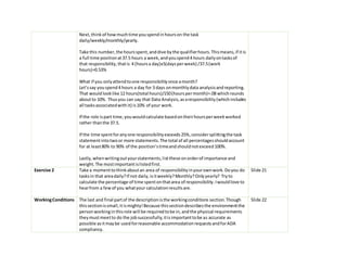 Next,thinkof howmuchtime youspendinhourson the task
daily/weekly/monthly/yearly.
Take this number,the hoursspent,anddive bythe qualifierhours.Thismeans,if itis
a full time positionat37.5 hours a week,andyouspend4 hours dailyontasksof
that responsibility,thatis 4 (hoursa day)x5(daysperweek) /37.5(work
hours)=0.53%
What if you onlyattendtoone responsibilityonce amonth?
Let’ssay youspend4 hours a day for 3 days onmonthlydata analysisandreporting.
That wouldlooklike 12 hours(total hours)/150(hourspermonth)=.08 whichrounds
aboutto 10%. Thusyou can say that Data Analysis,asaresponsibility(whichincludes
all tasksassociatedwithit) is10% of your work.
If the role ispart time,youwouldcalculate basedontheirhoursperweekworked
rather thanthe 37.5.
If the time spentforanyone responsibilityexceeds25%,considersplittingthe task
statementintotwoor more statements.The total of all percentagesshouldaccount
for at least80% to 90% of the position’stimeandshouldnotexceed100%.
Lastly,whenwritingoutyourstatements,listthese onorderof importance and
weight.The mostimportantislistedfirst.
Exercise 2 Take a momenttothinkaboutan area of responsibilityinyourownwork.Doyou do
tasksin that areadaily?If not daily,isitweekly?Monthly?Onlyyearly? Tryto
calculate the percentage of time spentonthatarea of responsibility.Iwouldlove to
hearfrom a fewof you whatyour calculationresultsare.
Slide 21
WorkingConditions The last and final partof the descriptionisthe workingconditions section.Though
thissectionissmall,itismighty!Because thissectiondescribesthe environmentthe
personworkinginthisrole will be requiredtobe in,andthe physical requirements
theymustmeetto do the jobsuccessfully,itisimportanttobe as accurate as
possible asitmaybe usedforreasonable accommodationrequestsandforADA
compliancy.
Slide 22
 