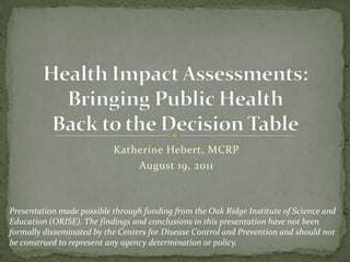 Katherine Hebert, MCRP August 19, 2011 Health Impact Assessments: Bringing Public Health Back to the Decision Table Presentation made possible through funding from the Oak Ridge Institute of Science and Education (ORISE). The findings and conclusions in this presentation have not been formally disseminated by the Centers for Disease Control and Prevention and should not be construed to represent any agency determination or policy. 