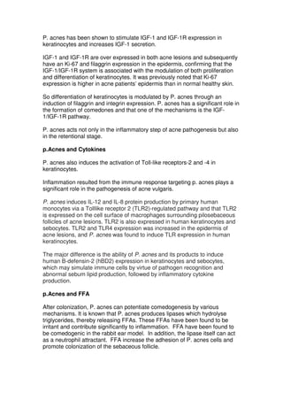 P. acnes has been shown to stimulate IGF-1 and IGF-1R expression in
keratinocytes and increases IGF-1 secretion.
IGF-1 and IGF-1R are over expressed in both acne lesions and subsequently
have an Ki-67 and filaggrin expression in the epidermis, confirming that the
IGF-1/IGF-1R system is associated with the modulation of both proliferation
and differentiation of keratinocytes. It was previously noted that Ki-67
expression is higher in acne patients’ epidermis than in normal healthy skin.
So differentiation of keratinocytes is modulated by P. acnes through an
induction of filaggrin and integrin expression. P. acnes has a significant role in
the formation of comedones and that one of the mechanisms is the IGF1/IGF-1R pathway.
P. acnes acts not only in the inflammatory step of acne pathogenesis but also
in the retentional stage.
p.Acnes and Cytokines
P. acnes also induces the activation of Toll-like receptors-2 and -4 in
keratinocytes.
Inflammation resulted from the immune response targeting p. acnes plays a
significant role in the pathogenesis of acne vulgaris.
P. acnes induces IL-12 and IL-8 protein production by primary human
monocytes via a Tolllike receptor 2 (TLR2)-regulated pathway and that TLR2
is expressed on the cell surface of macrophages surrounding pilosebaceous
follicles of acne lesions. TLR2 is also expressed in human keratinocytes and
sebocytes. TLR2 and TLR4 expression was increased in the epidermis of
acne lesions, and P. acnes was found to induce TLR expression in human
keratinocytes.
The major difference is the ability of P. acnes and its products to induce
human B-defensin-2 (hBD2) expression in keratinocytes and sebocytes,
which may simulate immune cells by virtue of pathogen recognition and
abnormal sebum lipid production, followed by inflammatory cytokine
production.
p.Acnes and FFA
After colonization, P. acnes can potentiate comedogenesis by various
mechanisms. It is known that P. acnes produces lipases which hydrolyse
triglycerides, thereby releasing FFAs. These FFAs have been found to be
irritant and contribute significantly to inflammation. FFA have been found to
be comedogenic in the rabbit ear model. In addition, the lipase itself can act
as a neutrophil attractant. FFA increase the adhesion of P. acnes cells and
promote colonization of the sebaceous follicle.

 