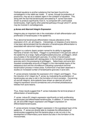 Oxidized squalene is another substance that has been found to be
comedogenic in the rabbit ear model. P. acnes, through its production of
porphyrins, may act as a catalytic agent in the oxidation of squalene. This,
along with the fact that keratinocytes stimulated by P. acnes have been
shown to produce significantly more IL-1a compared with unstimulated
keratinocytes, might signify other potential pathways through which P. acnes
may be involved in comedogenesis.
p.Acnes and Aberrant Integrin Expression
Integrins play an important role in the modulation of both differentiation and
proliferation of keratinocytes in the epidermis.
Thus abnormal keratinocyte differentiation induces alterations of the
expression of b1, a3, a6 integrins. Interestingly, on biopsies of acne lesions,
it has been demonstrated that the alteration of keratinocytes differentiation is
associated with abnormal integrins expression.
Filaggrin is a cationic (basic) protein named for its ability to aggregate
filaments of keratin into fibers. Filaggrin is synthesized in the granular cells of
the epidermis as a large, highly phosphorylated precursor, profilaggrin, which
accumulates in the keratohyalin granules. A number of keratinization
disorders are associated with dysregulation in the formation of keratohyalin
granules and in the processing of profilaggrin. Seborrhoeic and acne skin
revealed considerable amounts of filaggrin in the intermediate layers of the
sebaceous duct and the infundibulum indicating a premature terminal
keratinization process in these areas. Furthermore it has been observed in
studies an increased number of keratohyaline granules in acne skin.
P. acnes extracts modulate the expression of b1 integrin and filaggrin. Thus
the induction of b1 integrin by P. acnes, by modulating the proliferation of
keratinocytes can play a role in the formation of micro-comedon. Concerning
a3 and a6 integrins, acne patients have shown an aberrant a2 and a3
integrins expression around comedones and uninvolved pilosebaceous
follicles from acne lesions.
Thus, these results suggest that P. acnes modulates the terminal phase of
differentiation of keratinocytes
P. acnes induce B1 integrin expression significantly on both proliferating
keratinocytes and differentiated keratinocytes. In addition, P. acnes induces
a3, a6 and aVB6 integrin expression and fillaggrin expression on
differentiated keratinocytes.
P. acnes extracts increase fillaggrin expression in the suprabasal layer of the
epidermis. P. acnes are directly able to modulate the differentiation of
keratinocytes suggesting that this bacteria plays a role not only in the
development of inflammatory acne lesions but also in the formation of the
microcomedo.

 