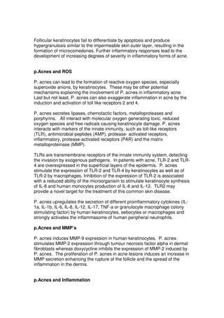 Follicular keratinocytes fail to differentiate by apoptosis and produce
hypergranulosis similar to the impermeable skin outer layer, resulting in the
formation of microcomedones. Further inflammatory responses lead to the
development of increasing degrees of severity in inflammatory forms of acne.
p.Acnes and ROS
P. acnes can lead to the formation of reactive oxygen species, especially
superoxide anions, by keratinocytes. These may be other potential
mechanisms explaining the involvement of P. acnes in inflammatory acne.
Last but not least, P. acnes can also exaggerate inflammation in acne by the
induction and activation of toll like receptors 2 and 4.
P. acnes secretes lipases, chemotactic factors, metalloproteases and
porphyrins. All interact with molecular oxygen generating toxic, reduced
oxygen species and free radicals causing keratinocyte damage. P. acnes
interacts with markers of the innate immunity, such as toll-like receptors
(TLR), antimicrobial peptides (AMP), protease- activated receptors,
inflammatory, protease-activated receptors (PAR) and the matrix
metalloproteinase (MMP).
TLRs are transmembrane receptors of the innate immunity system, detecting
the invasion by exogenous pathogens. In patients with acne, TLR-2 and TLR4 are overexpressed in the superficial layers of the epidermis. P. acnes
stimulate the expression of TLR-2 and TLR-4 by keratinocytes as well as of
TLR-2 by macrophages. Inhibition of the expression of TLR-2 is associated
with a reduced ability of the microorganism to stimulate keratinocyte synthesis
of IL-8 and human monocytes production of IL-8 and IL-12. TLR2 may
provide a novel target for the treatment of this common skin disease.
P. acnes upregulates the secretion of different proinflammatory cytokines (IL1a, IL-1b, IL-6, IL-8, IL-12, IL-17, TNF-a or granulocyte macrophage colony
stimulating factor) by human keratinocytes, sebocytes or macrophages and
strongly activates the inflammasome of human peripheral neutrophils.
p.Acnes and MMP’s
P. acnes induces MMP-9 expression in human keratinocytes. P. acnes
stimulates MMP-2 expression through tumour necrosis factor alpha in dermal
fibroblasts whereas doxycycline inhibits the expression of MMP-2 induced by
P. acnes. The proliferation of P. acnes in acne lesions induces an increase in
MMP secretion enhancing the rupture of the follicle and the spread of the
inflammation in the dermis.
p.Acnes and Inflammation

 