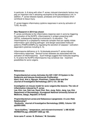 In particular, IL-8 along with other P. acnes -induced chemotactic factors may
play an important role in attracting neutrophils to the pilosebaceous unit. In
addition, P. acnes releases lipases, proteases and hyaluronidases which
contribute to tissue injury.
P. acnes triggers inflammatory cytokine responses in acne by activation of
TLR2. As such,
New Research in 2014 has shown
P. acnes contributes to the inflammatory response seen in acne by triggering
the activation of the NLRP3- inflammasome in antigen presenting cells
(APCs), subsequently leading to enhanced IL-1b secretion. The
inflammasome is a cytoplasmic molecular complex that can rapidly initiate
inflammation upon sensing pathogen- and danger-associated molecular
patterns (PAMPs/DAMPs) by regulating the secretion of caspase-1 activationdependent cytokines including IL-1b.
Inflammasome deficiency or IL-1b blockade prevents P. acnes-induced
inflammatory responses. Several human diseases are associated with the
activation of inflammasomes. Such findings suggest that molecules targeting
IL-1b and/or the NLRP3 inflammasome may constitute new treatment
possibilities for acne vulgaris.

References:
Propionibacterium acnes Activates the IGF-1/IGF-1R System in the
Epidermis and Induces Keratinocyte Proliferation
Isard, Knol, Arie`s, Nguyen, Khammari, Castex-Rizzi and Dre´
Journal of Investigative Dermatology (2011) 131, 59–66;
Investigation on mouse model for acne vulgaris-like lesions: The role of
inflammation induced by P. acnes
Lee, Kim, Lee, Sub Lee, Hyuk Choi, Son, Jung, Sohn, Jang, Lee, Kim
Department of Dermatology, Kyungpook National University School of
Medicine, Daegu, Republic of Korea
Propionibacterium acnes and Sebaceous Lipogenesis: A Love–Hate
Relationship?
Zouboulis. Journal of Investigative Dermatology (2009), Volume 129
pp2093-2095.
‘‘Acne biofilms,’’ temperature, and microenvironments” J AM ACAD
DERMATOLogy JANUARY 2005 pp 182.
Acne sans P. acnes B. Shaheen,* M. Gonzalez

 