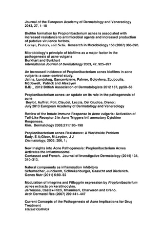 Journal of the European Academy of Dermatology and Venereology
2013, 27, 1–10
Biofilm formation by Propionibacterium acnes is associated with
increased resistance to antimicrobial agents and increased production
of putative virulence factors.
Coenye, Peeters, and Nelis. Research in Microbiology 158 (2007) 386-392.
Microbiology’s principle of biofilms as a major factor in the
pathogenesis of acne vulgaris
Burkhart and Burkhart
International Journal of Dermatology 2003, 42, 925–927
An increased incidence of Propionibacterium acnes biofilms in acne
vulgaris: a case–control study.
Jahns, Lundskog, Ganceviciene, Palmer, Golovleva, Zouboulis,
McDowell, Patrick and Alexeyev
BJD _ 2012 British Association of Dermatologists 2012 167, pp50–58
Propionibacterium acnes: an update on its role in the pathogenesis of
acne
Beylot, Auffret, Poli, Claudel, Leccia, Del Giudice, Dreno.
July 2013 European Academy of Dermatology and Venereology
Review of the Innate Immune Response in Acne vulgaris: Activation of
Toll-Like Receptor 2 in Acne Triggers Infl ammatory Cytokine
Responses.
Kim. Dermatology 2005;211:193–198
Propionibacterium acnes Resistance: A Worldwide Problem
Eady, E A;Gloor, M;Leyden, J J
Dermatology; 2003; 206, 1;
New Insights into Acne Pathogenesis: Propionibacterium Acnes
Activates the Inflammasome.
Contassot and French. Journal of Investigative Dermatology (2014) 134,
310–313.
Natural compounds as inflammation inhibitors
Schumacher, Junckerm, Schnekenburger, Gaascht and Diederich.
Genes Nutr (2011) 6:89–92
Modulation of integrins and Fillaggrin expression by Propionibacterium
acnes extracts on keratinocytes.
Jarrousse, Castex-Rizzi, Khammari, Charveron and Dréno.
Arch Dermatol Res (2007) 299:441–447
Current Concepts of the Pathogenesis of Acne Implications for Drug
Treatment
Harald Gollnick

 