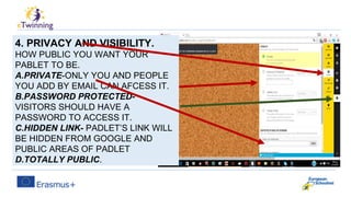 4. PRIVACY AND VISIBILITY.
HOW PUBLIC YOU WANT YOUR
PABLET TO BE.
A.PRIVATE-ONLY YOU AND PEOPLE
YOU ADD BY EMAIL CAN AFCESS IT.
B.PASSWORD PROTECTED-
VISITORS SHOULD HAVE A
PASSWORD TO ACCESS IT.
C.HIDDEN LINK- PADLET’S LINK WILL
BE HIDDEN FROM GOOGLE AND
PUBLIC AREAS OF PADLET
D.TOTALLY PUBLIC.
 