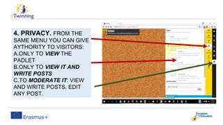 4. PRIVACY. FROM THE
SAME MENU YOU CAN GIVE
AYTHORITY TO VISITORS:
A.ONLY TO VIEW THE
PADLET
B.ONLY TO VIEW IT AND
WRITE POSTS
C.TO MODERATE IT: VIEW
AND WRITE POSTS, EDIT
ANY POST.
 