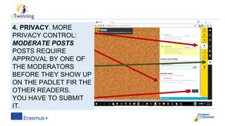 4. PRIVACY. MORE
PRIVACY CONTROL:
MODERATE POSTS
POSTS REQUIRE
APPROVAL BY ONE OF
THE MODERATORS
BEFORE THEY SHOW UP
ON THE PADLET FIR THE
OTHER READERS.
YOU HAVE TO SUBMIT
IT.
 