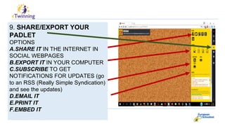 9. SHARE/EXPORT YOUR
PADLET
OPTIONS
A.SHARE IT IN THE INTERNET IN
SOCIAL WEBPAGES
B.EXPORT IT IN YOUR COMPUTER
C.SUBSCRIBE TO GET
NOTIFICATIONS FOR UPDATES (go
to an RSS (Really Simple Syndication)
and see the updates)
D.EMAIL IT
E.PRINT IT
F.EMBED IT
 