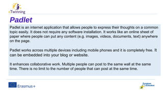 Padlet
Padlet is an internet application that allows people to express their thoughts on a common
topic easily. It does not require any software installation. It works like an online sheet of
paper where people can put any content (e.g. images, videos, documents, text) anywhere
on the page.
Padlet works across multiple devices including mobile phones and it is completely free. It
can be embedded into your blog or website.
It enhances collaborative work. Multiple people can post to the same wall at the same
time. There is no limit to the number of people that can post at the same time.
 
