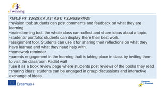 Some suggested ways to use Padlet in
class:
USES OF PADLET IN THE CLASSROOM
•revision tool: students can post comments and feedback on what they are
learning
•brainstorming tool: the whole class can collect and share ideas about a topic.
•students’ portfolio: students can display there their best work.
•assignment tool. Students can use it for sharing their reflections on what they
have learned and what they need help with.
•homework reminder
•parents engagement in the learning that is taking place in class by inviting them
to visit the classroom Padlet wall
•use it as a book review page where students post reviews of the books they read
•sharing ideas: students can be engaged in group discussions and interactive
exchange of ideas.
 