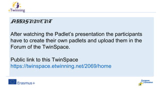 ASSIGNMENT
After watching the Padlet’s presentation the participants
have to create their own padlets and upload them in the
Forum of the TwinSpace.
Public link to this TwinSpace
https://twinspace.etwinning.net/2069/home
 
