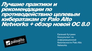 Лучшие практики и
рекомендации по
противодействию целевым
кибератакам от Palo Alto
Networks + обзор новой ОС 8.0
Евгений Кутумин
Консультант по
информационной
безопасности Palo Alto
Networks
 