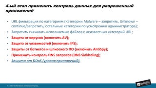 4-ый этап применить контроль данных для разрешенный
приложений
14 | ©2014, Palo Alto Networks. Confidential and Proprietary.
• URL фильтрация по категориям (Категории Malware – запретить, Unknown –
continue/запретить, остальные категории по усмотрению администратора);
• Запретить скачивать исполняемые файлов с неизвестных категорий URL;
• Защита от вирусов (включить AV);
• Защита от уязвимостей (включить IPS);
• Защиты от ботнетов и шпиоского ПО (включить AntiSpy);
• Применить контроль DNS запросов (DNS Sinkholing);
• Защита от DDoS (уровня приложений).
 