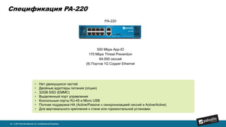 PA-220
500 Mbps App-ID
170 Mbps Threat Prevention
64,000 сессий
(8) Портов 1G Copper Ethernet
Спецификация PA-220
22 | © 2017 Palo Alto Networks, Inc. Confidential and Proprietary.
• Нет движущихся частей
• Двойные адаптеры питания (опция)
• 32GB SSD (EMMC)
• Выделенный порт управления
• Консольные порты RJ-45 и Micro USB
• Полная поддержка HA (Active/Passive с синхронизацией сессий и Active/Active)
• Для вертикального крепления к стене или горизонтальной установки
 