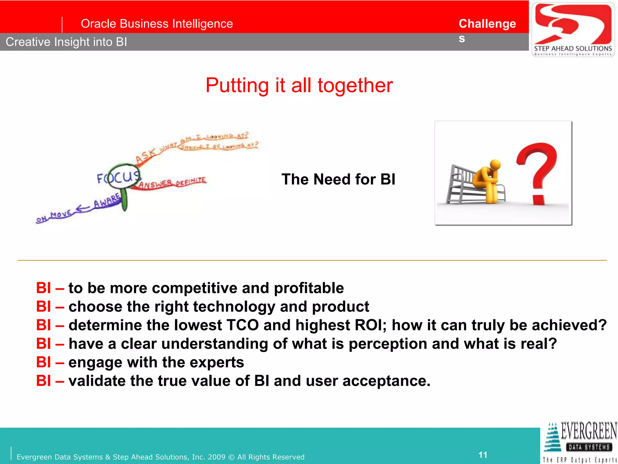 Putting it all together Creative Insight into BI The Need for BI BI –  to be more competitive and profitable   BI –  choose the right technology and product   BI –  determine the lowest TCO and highest ROI; how it can truly be achieved? BI –  have a clear understanding of what is perception and what is real? BI –  engage with the experts BI –  validate the true value of BI and user acceptance. 