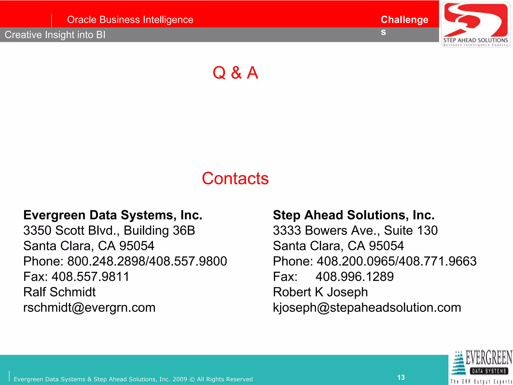 Q & A Creative Insight into BI Evergreen Data Systems, Inc. 3350 Scott Blvd., Building 36B  Santa Clara, CA 95054 Phone: 800.248.2898/408.557.9800 Fax: 408.557.9811 Ralf Schmidt rschmidt@evergrn.com Step Ahead Solutions, Inc. 3333 Bowers Ave., Suite 130 Santa Clara, CA 95054 Phone: 408.200.0965/408.771.9663 Fax:  408.996.1289 Robert K Joseph [email_address] Contacts 