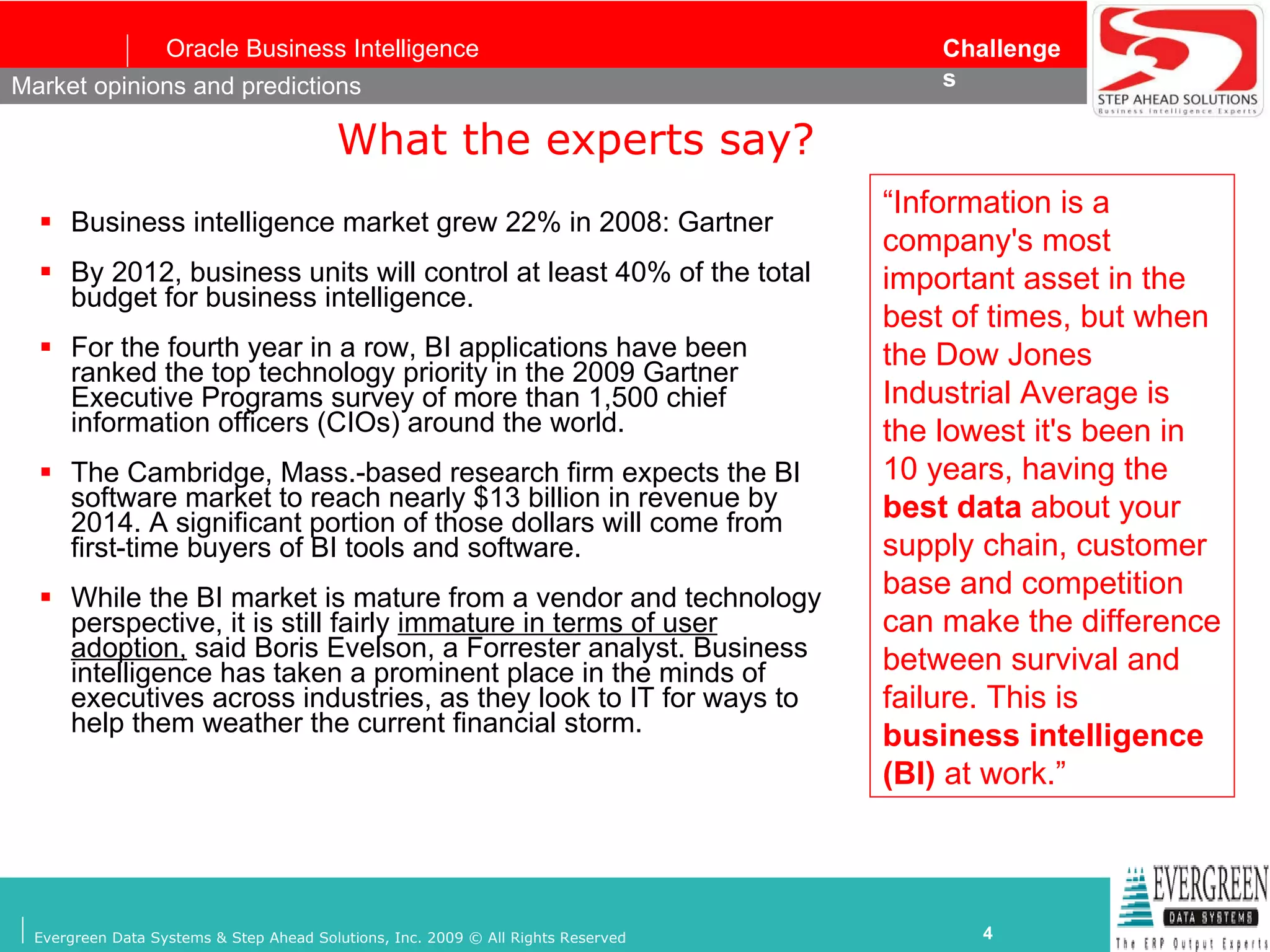 What the experts say? Business intelligence market grew 22% in 2008: Gartner By 2012, business units will control at least 40% of the total budget for business intelligence. For the fourth year in a row, BI applications have been ranked the top technology priority in the 2009 Gartner Executive Programs survey of more than 1,500 chief information officers (CIOs) around the world.   The Cambridge, Mass.-based research firm expects the BI software market to reach nearly $13 billion in revenue by 2014. A significant portion of those dollars will come from first-time buyers of BI tools and software.  While the BI market is mature from a vendor and technology perspective, it is still fairly  immature in terms of user adoption,  said Boris Evelson, a Forrester analyst. Business intelligence has taken a prominent place in the minds of executives across industries, as they look to IT for ways to help them weather the current financial storm.   Market opinions and predictions “ Information is a company's most important asset in the best of times, but when the Dow Jones Industrial Average is the lowest it's been in 10 years, having the  best data  about your supply chain, customer base and competition can make the difference between survival and failure. This is  business intelligence (BI)  at work.” 