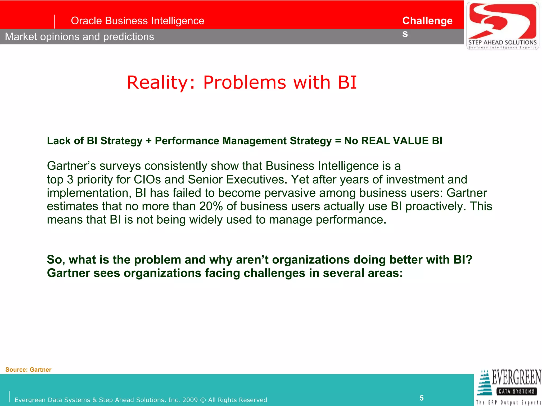 Reality: Problems with BI   Lack of   BI Strategy + Performance Management Strategy = No REAL VALUE BI Gartner’s surveys consistently show that Business Intelligence is a top 3 priority for CIOs and Senior Executives. Yet after years of investment and implementation, BI has failed to become pervasive among business users: Gartner estimates that no more than 20% of business users actually use BI proactively. This means that BI is not being widely used to manage performance. So, what is the problem and why aren’t organizations doing better with BI? Gartner sees organizations facing challenges in several areas: Market opinions and predictions Source: Gartner 