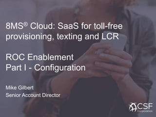 8MS® Cloud: SaaS for toll-free
provisioning, texting and LCR
ROC Enablement
Part I - Configuration
Mike Gilbert
Senior Account Director
 