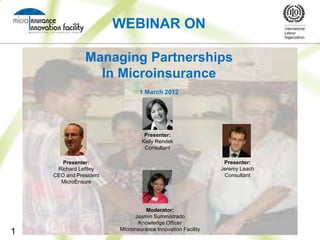 WEBINAR ON

               Managing Partnerships
                 In Microinsurance
                                1 March 2012




                                  Presenter:
                                 Kelly Rendek
                                  Consultant

       Presenter:                                             Presenter:
     Richard Leftley                                         Jeremy Leach
    CEO and President                                         Consultant
      MicroEnsure




                                   Moderator:
                              Jasmin Suministrado
                               Knowledge Officer
                        Microinsurance Innovation Facility
1
 
