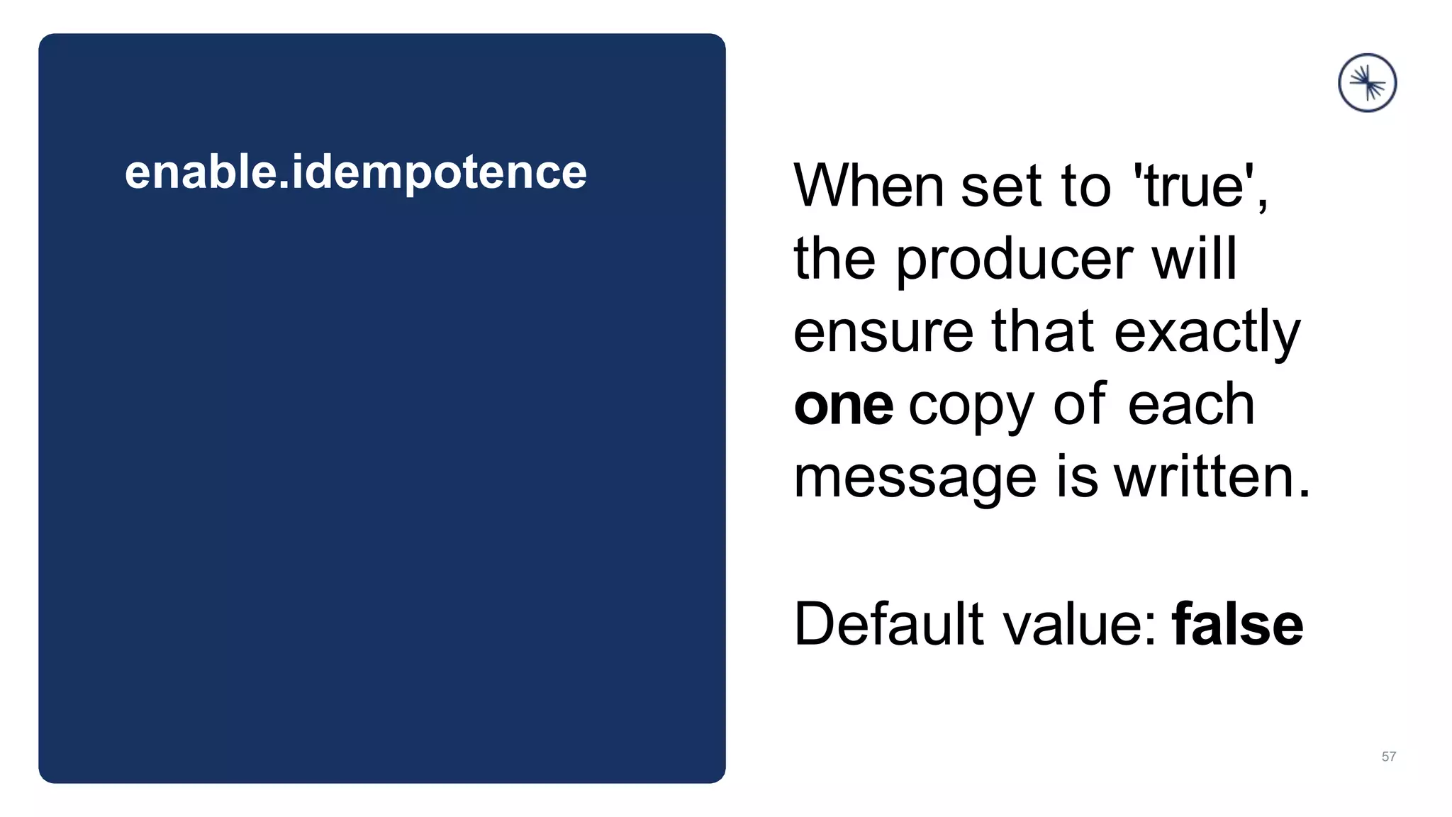 enable.idempotence
57
When set to 'true',
the producer will
ensure that exactly
one copy of each
message is written.
Default value: false
 