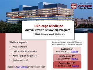 UChicago Medicine
Administrative Fellowship Program
2020 Informational Webinars
August 11th
Noon-1:00 PM CST (Register)
September 2nd
1:00-2:00 PM CST (Register)
September 17th
11:00 AM-Noon CST (Register)
Join current and previous UCM fellows to
learn more about our fellowship program.
Webinar Agenda:
 Meet the fellows
 UChicago Medicine overview
 Admin Fellowship experience
 Application details
Please visit our website for more information.
 
