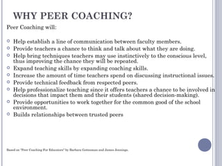 WHY PEER COACHING?
Peer Coaching will:
 Help establish a line of communication between faculty members.
 Provide teachers a chance to think and talk about what they are doing.
 Help bring techniques teachers may use instinctively to the conscious level,
thus improving the chance they will be repeated.
 Expand teaching skills by expanding coaching skills.
 Increase the amount of time teachers spend on discussing instructional issues.
 Provide technical feedback from respected peers.
 Help professionalize teaching since it offers teachers a chance to be involved in
decisions that impact them and their students (shared decision-making).
 Provide opportunities to work together for the common good of the school
environment.
 Builds relationships between trusted peers
Based on "Peer Coaching For Educators" by Barbara Gottesman and James Jennings.
 