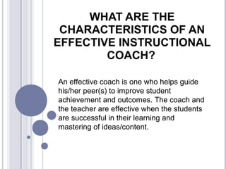 WHAT ARE THE
CHARACTERISTICS OF AN
EFFECTIVE INSTRUCTIONAL
COACH?
An effective coach is one who helps guide
his/her peer(s) to improve student
achievement and outcomes. The coach and
the teacher are effective when the students
are successful in their learning and
mastering of ideas/content.
 