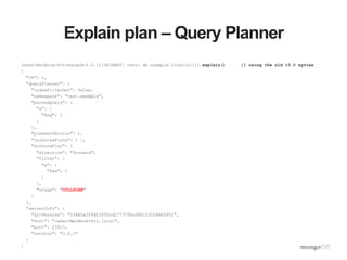 Explain plan – Query Planner
Jakes-MacBook-Pro(mongod-3.0.1)[PRIMARY] test> db.example.find({a:1}).explain() // using the old <3.0 syntax
{
"ok": 1,
"queryPlanner": {
"indexFilterSet": false,
"namespace": "test.example",
"parsedQuery": {
"a": {
"$eq": 1
}
},
"plannerVersion": 1,
"rejectedPlans": [ ],
"winningPlan": {
"direction": "forward",
"filter": {
"a": {
"$eq": 1
}
},
"stage": "COLLSCAN"
}
},
"serverInfo": {
"gitVersion": "534b5a3f9d10f00cd27737fbcd951032248b5952",
"host": "Jakes-MacBook-Pro.local",
"port": 27017,
"version": "3.0.1"
}
}
 