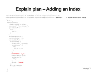 Explain plan – Adding an Index
Jakes-MacBook-Pro(mongod-3.0.1)[PRIMARY] test> db.example.ensureIndex({a:1})
Jakes-MacBook-Pro(mongod-3.0.1)[PRIMARY] test> db.example.find({a:1}).explain() // using the old <3.0 syntax
{
"ok": 1,
"queryPlanner": {
"indexFilterSet": false,
"namespace": "test.example",
"parsedQuery": {
"a": {
"$eq": 1
}
},
"plannerVersion": 1,
"rejectedPlans": [ ],
"winningPlan": {
"inputStage": {
"direction": "forward",
"indexBounds": {
"a": [
"[1.0, 1.0]"
]
},
"indexName": "a_1",
"isMultiKey": false,
"keyPattern": {
"a": 1
},
"stage": "IXSCAN"
},
"stage": "FETCH"
}
}
[…]
 