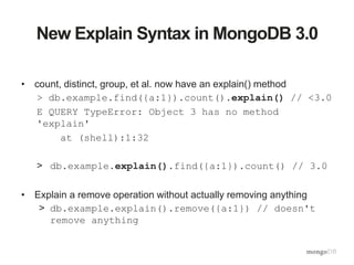 New Explain Syntax in MongoDB 3.0
• count, distinct, group, et al. now have an explain() method
> db.example.find({a:1}).count().explain() // <3.0
E QUERY TypeError: Object 3 has no method
'explain'
at (shell):1:32
> db.example.explain().find({a:1}).count() // 3.0
• Explain a remove operation without actually removing anything
> db.example.explain().remove({a:1}) // doesn't
remove anything
 
