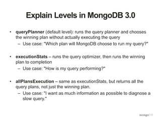 Explain Levels in MongoDB 3.0
• queryPlanner (default level): runs the query planner and chooses
the winning plan without actually executing the query
– Use case: "Which plan will MongoDB choose to run my query?"
• executionStats – runs the query optimizer, then runs the winning
plan to completion
– Use case: "How is my query performing?"
• allPlansExecution – same as executionStats, but returns all the
query plans, not just the winning plan.
– Use case: "I want as much information as possible to diagnose a
slow query."
 
